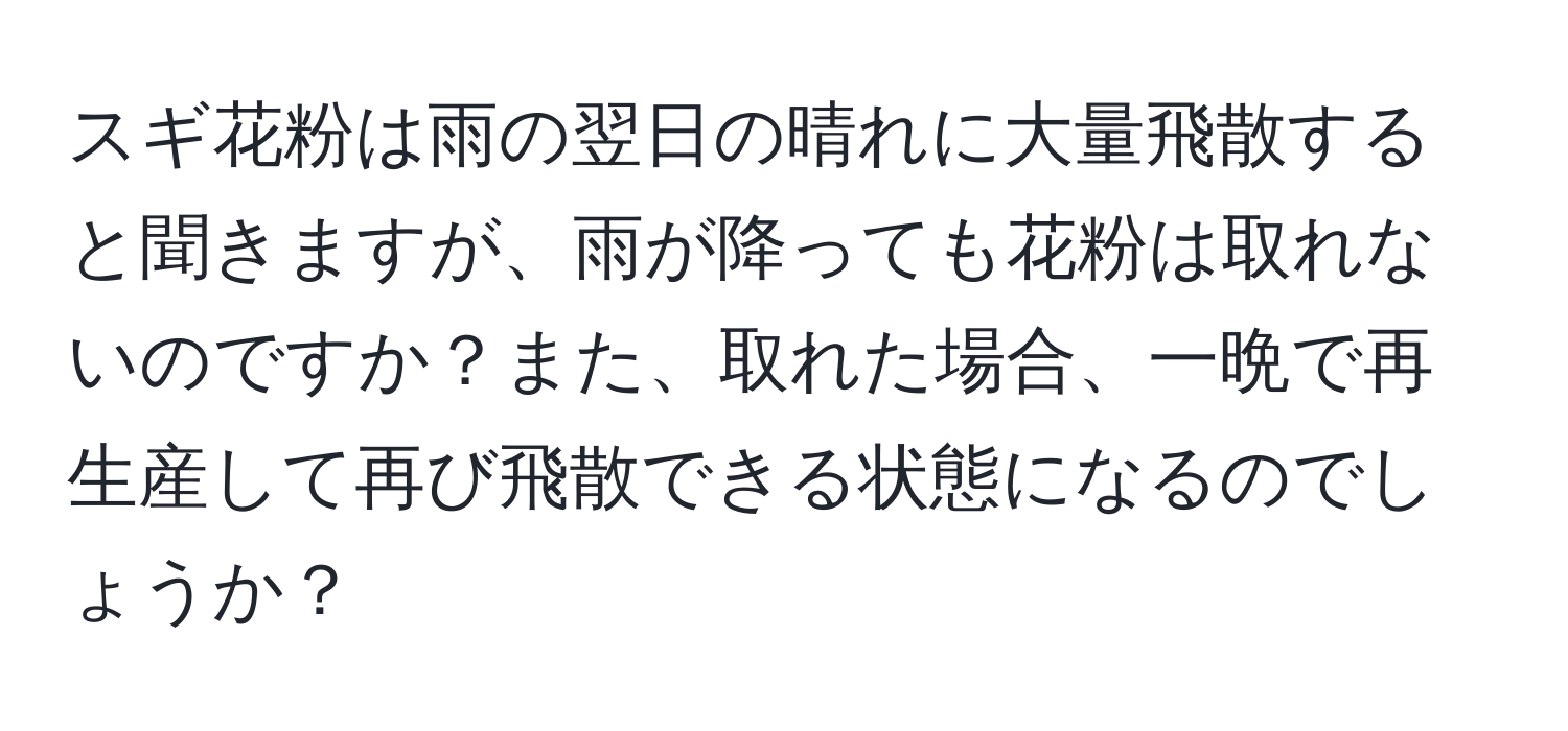 スギ花粉は雨の翌日の晴れに大量飛散すると聞きますが、雨が降っても花粉は取れないのですか？また、取れた場合、一晩で再生産して再び飛散できる状態になるのでしょうか？