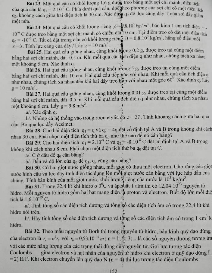 Một quả cầu có khổi lượng 1,6 g được treo băng một sợi chi mảnh, điện tích
của quả cầu là q_1=2.10^(-7)C. Phía dưới quả cầu, dọc heo phương của sợi chỉ có một điện tích
q2, khoảng cách giữa hai điện tích là 30 cm. Xác địn q_2 đề lực căng dây T của sợi dây giảm
một nửa.
Bài 24. Một quả cầu có khối lượng riêng rho = 1/2 g.10^3kg/m^3 bán kính 1 cm tích điện =
10^(-6)C được treo bằng một sợi chi mảnh có chiều dài 10 cm. Tại điểm treo có đặt một điện tích
q_0=-10^(-6)C. Tất cả đặt trong dầu có khối lượng riêng D=0.8.10^3kg/m^3 , hằng số điện môi
varepsilon =3. Tính lực căng của dây? Lấy g=10m/s^2.
Bài 25. Hai quả cầu giống nhau, cùng khối lượng 0,2 g, được treo tại cùng một điểm
bằng hai sợi chi mảnh, dài 0,5 m. Khi mỗi quả cầu tịch điện q như nhau, chúng tách xa nhau
một khoảng 5 cm. Xác định q.
Bài 26. Hai quả cầu giống nhau, cùng khối lượng 5 g, được treo tại cùng một điểm
bằng hai sợi chi mảnh, dài 10 cm. Hai quả cầu tiếp xúc với nhau. Khi mỗi quả cầu tích điện q
như nhau, chúng tách xa nhau đến khi hai dây treo hợp với nhau một góc 60°. Xác định q. Lấy
g=10m/s^2.
Bài 27. Hai quả cầu giống nhau, cùng khối lượng 0,01 g, được treo tại cùng một điểm
bằng hai sợi chi mảnh, dài 0,5 m. Khi mỗi quả cầu tịch điện q như nhau, chúng tách xa nhau
một khoảng 6 cm. Lấy g=9,8m/s^2.
a/. Xác định q.
b/. Nhúng cả hệ thống vào trong rượu etylic có varepsilon =27. Tính khoảng cách giữa hai quả
cầu. Bỏ qua lực đầy Acsimet.
Bài 28. Cho hai điện tích q_1=q và q_2=4q đặt cố định tại A và B trong không khí cách
nhau 30 cm. Phải chọn một điện tích thứ ba ở l_ như thế nào đề nó cân bằng?
Bài 29. Cho hai điện tích q_1=2.10^(-8)C và q_2=-8.10^(-8)C đặt cố định tại A và B trong
không khí cách nhau 8 cm. Phải chọn một điện tích thứ ba q_0 đặt tại C.
a/. C ở đâu để q cân bằng?
b/. Dấu và độ lớn của q₀ đề q1, q2 cũng cân bằng?
Bài 30. Có hai giọt nước giống nhau, mỗi giọt có thừa một electron. Cho rằng các giọt
hước hình cầu và lực đẫy tĩnh điện tác dụng lên mỗi giọt nước cân bằng với lực hấp dẫn của
chúng. Tính bán kính của mỗi giọt nước, khối lượng riêng của nước là 10^3 xg/m^3.
Bài 31. Trong 22,4 lít khí hidro ở 0°C và áp suất 1 atm thì có 12,04.10^(23) nguyên tử
hidro. Mỗi nguyên tử hidro gồm hai hạt mang điện là proton và electron. Biết độ lớn mỗi điệ
tích là 1,6.10^(-19)C.
a/. Tính tổng số các điện tích dương và tổng số các điện tích âm có trong 22,4 lít khí
hidro nói trên.
b/. Hãy tính tổng số các điện tích dương và tổng số các điện tích âm có trong 1cm^3k
hidro.
Bài 32. Theo mẫu nguyên tử Borh thì trong nguyên tử hidro, bán kính quỹ đạo dừng
của electron là r_n=n^2r_0 với r_0=0,53.10^(-10)m;n=1;2;3; ...là các số nguyên dương tương ứn
với các mức năng lượng của các trạng thái dừng của nguyên tử. Gọi lực tương tác điện
Coulombs giữa electron và hạt nhân của nguyên tử hidro khi electron ở quỹ đạo dừng L
=2) là F. Khi electron chuyển lên quỹ đạo N(n=4) thì lực tương tác điện Coulombs
152