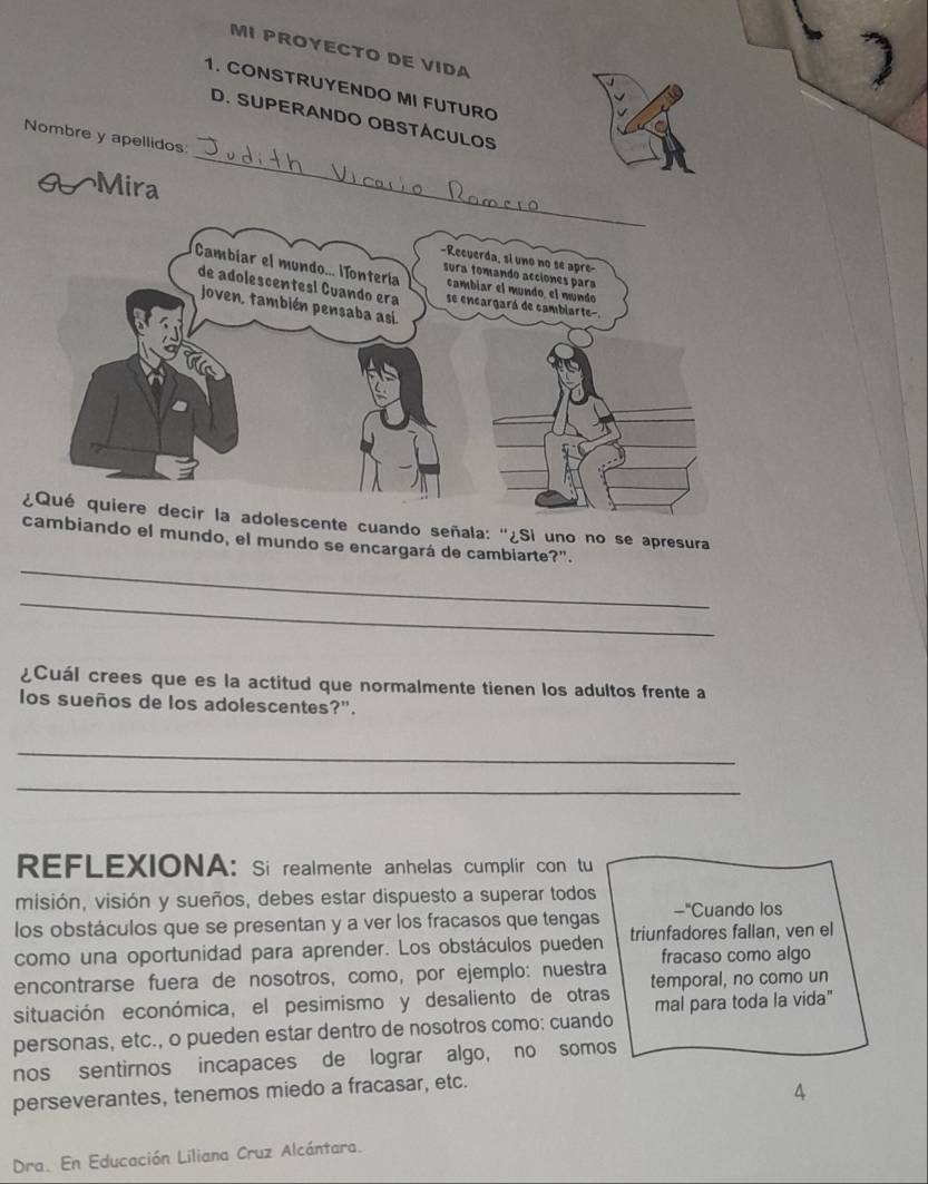 MI PROYECTO DE VIDA 
1. CONSTRUYENDO MI FUTURO 
_ 
D. SUPERANDO OBSTÁCULOS 
Nombre y apellidos 
Mira 
escente cuando señala: ''¿Si uno no se apresura 
_ 
cambiando el mundo, el mundo se encargará de cambiarte?". 
_ 
¿Cuál crees que es la actitud que normalmente tienen los adultos frente a 
los sueños de los adolescentes?". 
_ 
_ 
REFLEXIONA: Si realmente anhelas cumplir con tu 
misión, visión y sueños, debes estar dispuesto a superar todos 
los obstáculos que se presentan y a ver los fracasos que tengas -"Cuando los 
como una oportunidad para aprender. Los obstáculos pueden triunfadores fallan, ven el 
encontrarse fuera de nosotros, como, por ejemplo: nuestra fracaso como algo 
situación económica, el pesimismo y desaliento de otras temporal, no como un 
mal para toda la vida" 
personas, etc., o pueden estar dentro de nosotros como: cuando 
nos sentirnos incapaces de lograr algo, no somos 
perseverantes, tenemos miedo a fracasar, etc. 
4 
Dra. En Educación Liliana Cruz Alcántara.