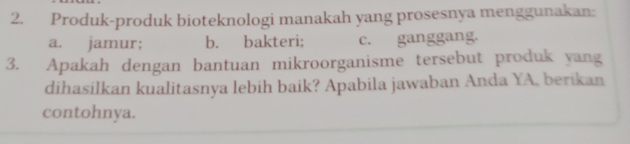 Produk-produk bioteknologi manakah yang prosesnya menggunakan:
a. jamur; b. bakteri; c. ganggang.
3. Apakah dengan bantuan mikroorganisme tersebut produk yang
dihasilkan kualitasnya lebih baik? Apabila jawaban Anda YA, berikan
contohnya.