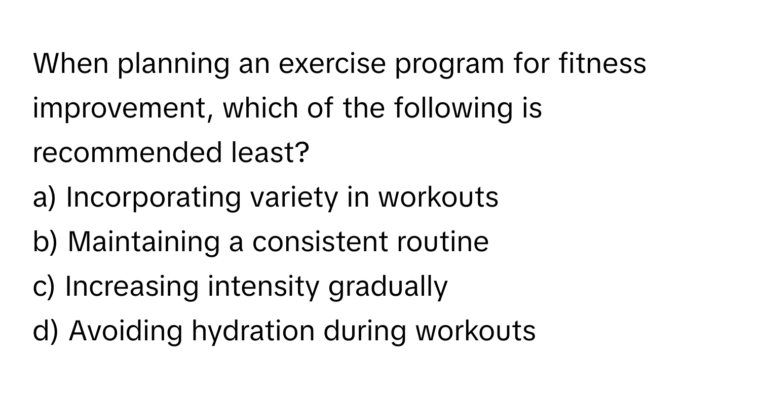 When planning an exercise program for fitness improvement, which of the following is recommended least?

a) Incorporating variety in workouts 
b) Maintaining a consistent routine 
c) Increasing intensity gradually 
d) Avoiding hydration during workouts