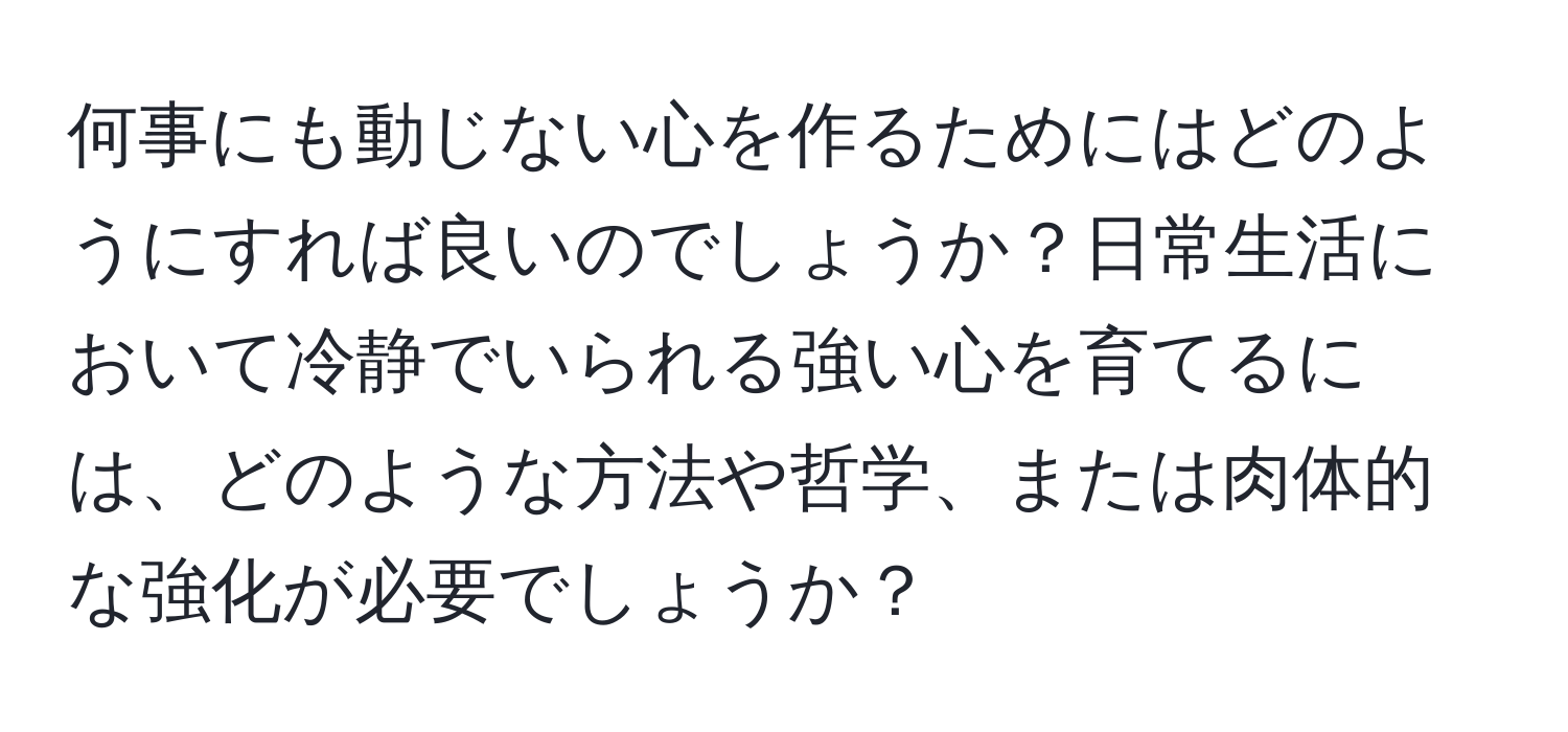 何事にも動じない心を作るためにはどのようにすれば良いのでしょうか？日常生活において冷静でいられる強い心を育てるには、どのような方法や哲学、または肉体的な強化が必要でしょうか？