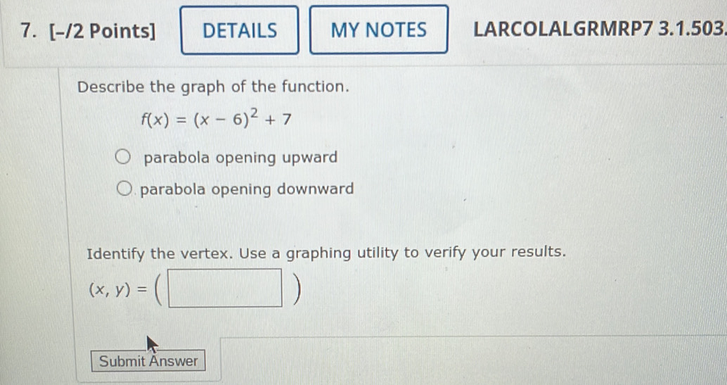 DETAILS MY NOTES LARCOLALGRMRP7 3.1.503.
Describe the graph of the function.
f(x)=(x-6)^2+7
parabola opening upward
parabola opening downward 
Identify the vertex. Use a graphing utility to verify your results.
(x,y)=(□ )
Submit Änswer