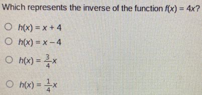 Which represents the inverse of the function f(x)=4x ?
h(x)=x+4
h(x)=x-4
h(x)= 3/4 x
h(x)= 1/4 x