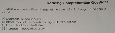 Reading Comprehension Questions
1. What was one significant impact of the Columbian Exchange on indigenous
diets?
A) Decrease in food security
B) Introduction of new foods and agricultural practices
C) Loss of traditional territories
D) Increase in population growth