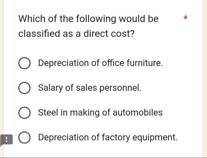 Which of the following would be *
classified as a direct cost?
Depreciation of office furniture.
Salary of sales personnel.
Steel in making of automobiles
: Depreciation of factory equipment.