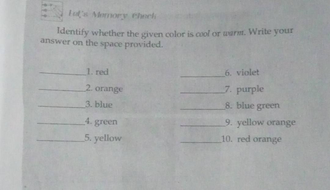 Lef's Memory Check 
Identify whether the given color is cool or warm. Write your 
answer on the space provided. 
_1. red _6. violet 
_2. orange _7. purple 
_3. blue _8. blue green 
_4. green _9. yellow orange 
_5. yellow _10. red orange