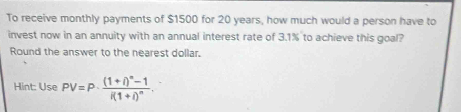 To receive monthly payments of $1500 for 20 years, how much would a person have to 
invest now in an annuity with an annual interest rate of 3.1% to achieve this goal? 
Round the answer to the nearest dollar. 
Hint: Use PV=P· frac (1+i)^n-1i(1+i)^n.