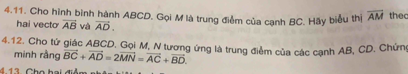 Cho hình bình hành ABCD. Gọi M là trung điểm của cạnh BC. Hãy biểu thị vector AM thec 
hai vecto vector AB và vector AD. 
4.12. Cho tứ giác ABCD. Gọi M, N tương ứng là trung điểm của các cạnh AB, CD. Chứng 
minh rằng vector BC+vector AD=2vector MN=vector AC+vector BD. 
4.13. Cho hai điễn