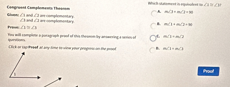 Which statement is equivalent to ∠ 1≌ ∠ 3 ?
Congruent Complements Theorem
A. m∠ 3+m∠ 2=90
Given: ∠ 1 and ∠ 2 are complementary.
∠ 3 and ∠ 2 are complementary.
B. m∠ 1+m∠ 2=90
Prove: ∠ 1≌ ∠ 3
You will complete a paragraph proof of this theorem by answering a series of C. m∠ 1=m∠ 2
questions.
Click or tap Proof at any time to view your progress on the proof.
D. m∠ 1=m∠ 3
Proof