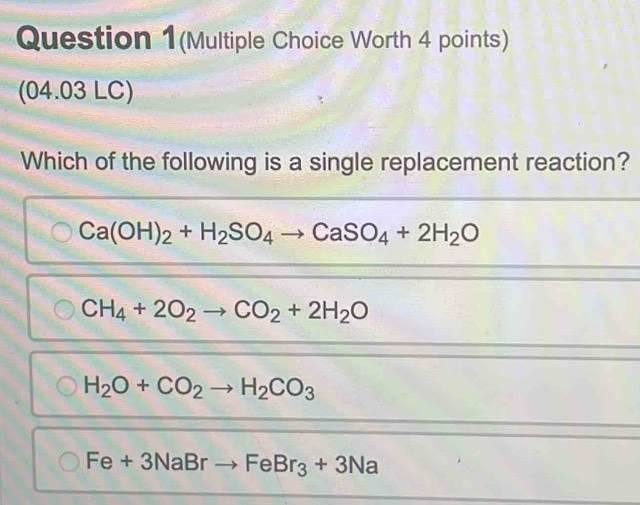 Question 1(Multiple Choice Worth 4 points)
(04.03 LC)
Which of the following is a single replacement reaction?
Ca(OH)_2+H_2SO_4to CaSO_4+2H_2O
CH_4+2O_2to CO_2+2H_2O
H_2O+CO_2to H_2CO_3
Fe+3NaBrto FeBr_3+3Na