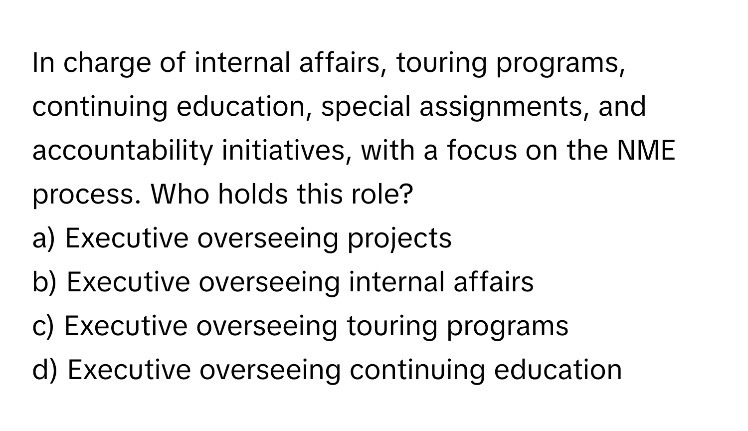 In charge of internal affairs, touring programs, continuing education, special assignments, and accountability initiatives, with a focus on the NME process. Who holds this role?

a) Executive overseeing projects
b) Executive overseeing internal affairs
c) Executive overseeing touring programs
d) Executive overseeing continuing education