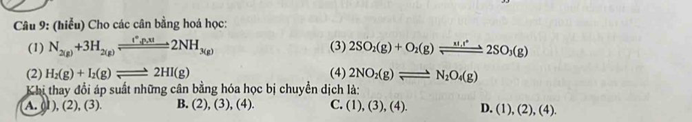 (hiểu) Cho các cân bằng hoá học:
(1) N_2(g)+3H_2(g)leftharpoons 2N^(*3(g_,)xt2NH_3(g) (3) 2SO_2(g)+O_2(g)leftharpoons 2SO_3(g)
(2) H_2(g)+I_2(g)leftharpoons 2HI(g) (4) 2NO_2(g)leftharpoons N_2O_4(g)
Khi thay đổi áp suất những cân bằng hóa học bị chuyền dịch là:
A. (1), (2), (3). B. (2), (3), (4). C. (1),(3),(4).
D. (1),(2), (4).