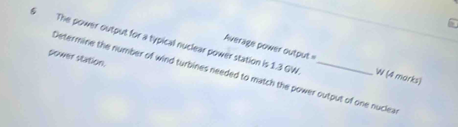 The power output for a typical nuclear power station is 1.3 GW _ 
sower station. 
Average power output= W (4 marks) 
Determine the number of wind turbines needed to match the power output of one nuclea