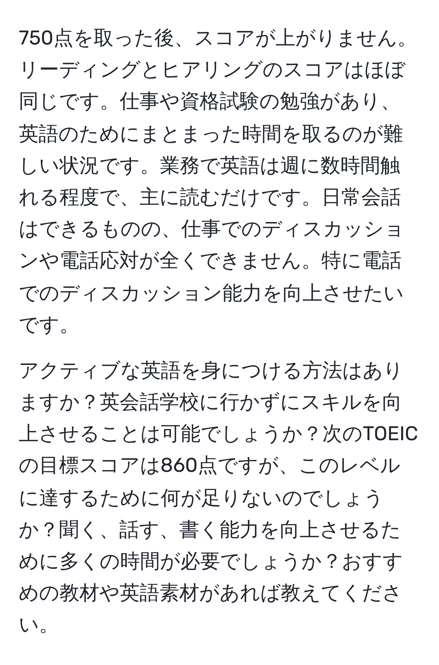 750点を取った後、スコアが上がりません。リーディングとヒアリングのスコアはほぼ同じです。仕事や資格試験の勉強があり、英語のためにまとまった時間を取るのが難しい状況です。業務で英語は週に数時間触れる程度で、主に読むだけです。日常会話はできるものの、仕事でのディスカッションや電話応対が全くできません。特に電話でのディスカッション能力を向上させたいです。

アクティブな英語を身につける方法はありますか？英会話学校に行かずにスキルを向上させることは可能でしょうか？次のTOEICの目標スコアは860点ですが、このレベルに達するために何が足りないのでしょうか？聞く、話す、書く能力を向上させるために多くの時間が必要でしょうか？おすすめの教材や英語素材があれば教えてください。