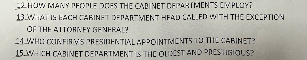 HOW MANY PEOPLE DOES THE CABINET DEPARTMENTS EMPLOY? 
13.WHAT IS EACH CABINET DEPARTMENT HEAD CALLED WITH THE EXCEPTION 
OF THE ATTORNEY GENERAL? 
14.WHO CONFIRMS PRESIDENTIAL APPOINTMENTS TO THE CABINET? 
15.WHICH CABINET DEPARTMENT IS THE OLDEST AND PRESTIGIOUS?