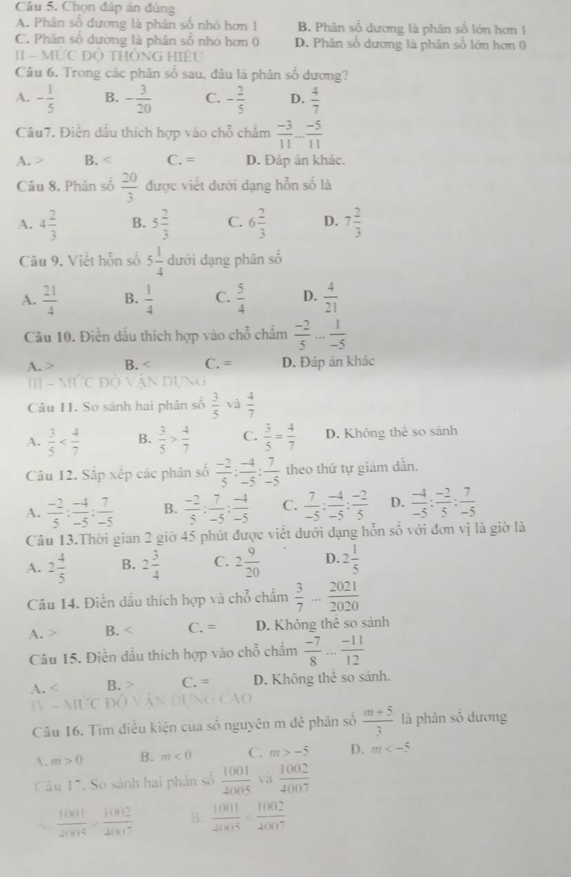 Chọn đáp ản đúng
A. Phân số đương là phân số nhỏ hơn 1 B. Phân số dương là phân số lớn hơn 1
C. Phân số dương là phân số nhỏ hơn 0 D. Phân số dương là phân số lớn hơn 0
| - MU Đồ THÔNG HIệU
Câu 6. Trong các phân số sau, đâu là phân số dương?
A. - 1/5  B. - 3/20  C. - 2/5  D.  4/7 
Câu7. Điễn dầu thích hợp vào chỗ chẩm  (-3)/11 - (-5)/11 
A. > B. C. = D. Đáp án khác.
Câu 8. Phân số  20/3  được viết dưới dạng hỗn số là
A. 4 2/3  B. 5 2/3  C. 6 2/3  D. 7 2/3 
Câu 9. Viết hỗn số 5 1/4  dưới dạng phân số
A.  21/4  B.  1/4  C.  5/4  D.  4/21 
Câu 10. Điễn dấu thích hợp vào chỗ chẩm  (-2)/5 ... 1/-5 
A. > B. C. = D. Đáp ản khác
Ⅲ - MTC Độ Vận Dựng
Câu 11. So sánh hai phân số  3/5  và  4/7 
A.  3/5  B.  3/5 > 4/7  C.  3/5 = 4/7  D. Không thể so sánh
Câu 12. Sắp xếp các phân số  (-2)/5 : (-4)/-5 : 7/-5  theo thứ tự giám dần.
A.  (-2)/5 : (-4)/-5 : 7/-5  B.  (-2)/5 : 7/-5 : (-4)/-5  C.  7/-5 : (-4)/-5 : (-2)/5  D.  (-4)/-5 : (-2)/5 : 7/-5 
Câu 13.Thời gian 2 giờ 45 phút được viết dưới dạng hỗn số với đơn vị là giờ là
A. 2 4/5  B. 2 3/4  C. 2 9/20  D. 2 1/5 
Câu 14. Điền dầu thích hợp và chỗ chẩm  3/7 ... 2021/2020 
A. > B. C. = D. Không thể so sánh
Câu 15. Điền đầu thích hợp vào chỗ chấm  (-7)/8 ... (-11)/12 
A. B. > C. = D. Không thể so sánh.
]V - MƯC Đ(
Câu 16. Tim điều kiện của số nguyên m đê phân số  (m+5)/3  là phân số dương
A. m>0 B. m<0</tex> C. m>-5 D. m
Câu 17. So sảnh hai phần số  1001/4005  yà  1002/4007 
 1001/2005 > 1002/2007  B.  1001/2005 