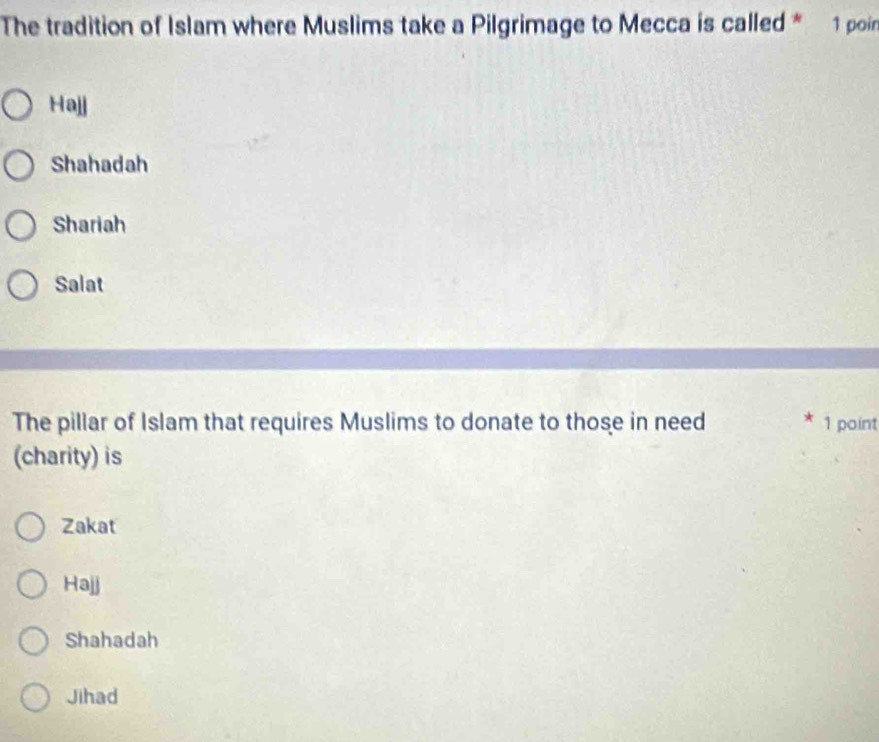 The tradition of Islam where Muslims take a Pilgrimage to Mecca is called * 1 poin
Hajj
Shahadah
Shariah
Salat
The pillar of Islam that requires Muslims to donate to those in need 1 point
(charity) is
Zakat
Hajj
Shahadah
Jihad