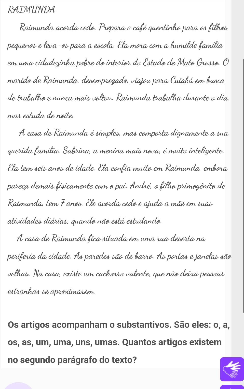 RAIMUNDA 
Raimunda acorda cedo. Prepara o café quentinho para os filhos 
pequenos e leva-os para a escola. Ela mora com a humilde família 
em uma cidadezinha pobre do interior do Estado de Mato Grosso. O 
marido de Raimunda, desempregado, viajou para Cuiabá em busca 
de trabalho e nunca mais voltou. Raimunda trabalha durante o dia, 
mas estuda de noite. 
A casa de Raimunda é simples, mas comporta dignamente a sua 
querida família. Sabrina, a menina mais nova, é muito inteligente. 
Ela tem seis anos de idade. Ela confia muito em Raimunda, embora 
pareça demais fisicamente com o pai. André, o filho primogênito de 
Raimunda, tem 7 anos. Ele acorda cedo e ajuda a mãe em suas 
atividades diárias, quando não está estudando. 
A casa de Raimunda fica situada em uma rua deserta na 
periferia da cidade. As paredes são de barro. As portas e janelas são 
velhas. Na casa, existe um cachorro valente, que não deixa pessoas 
estranhas se aproximarem. 
Os artigos acompanham o substantivos. São eles: o, a, 
os, as, um, uma, uns, umas. Quantos artigos existem 
no segundo parágrafo do texto?