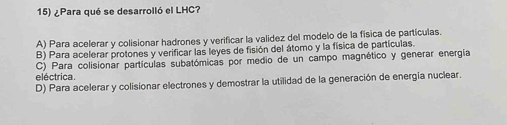 ¿Para qué se desarrolló el LHC?
A) Para acelerar y colisionar hadrones y verificar la validez del modelo de la física de partículas.
B) Para acelerar protones y verificar las leyes de fisión del átomo y la física de partículas.
C) Para colisionar partículas subatómicas por medio de un campo magnético y generar energía
eléctrica.
D) Para acelerar y colisionar electrones y demostrar la utilidad de la generación de energía nuclear.