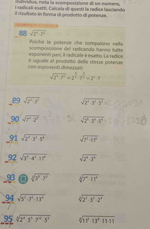 Individua, nota la scomposizione di un numero, 
i radicali esatti. Calcola di questi la radice lasciando 
il risultato in forma di prodotto di potenze. 
Esercizo evorto
88sqrt(2^4· 7^2)
Poiché le potenze che compaiono nella 
scomposizione del radicando hanno tutte 
esponenti pari, il radicale è esatto. La radice 
è uguale al prodotto delle stesse potenze 
con esponenti dimezzati:
sqrt(2^4· 7^2)=2^(frac 4)2· 7^(frac 2)2=2^2· 7
89 sqrt(2^2· 3^2) sqrt(2^2· 3^2· 5^2)
90sqrt(7^4· 2^2)
sqrt(2^2· 3^6· 5^4)
91sqrt(2^4· 3^2· 5^6)
sqrt(7^2· 11^6)
92sqrt(3^4· 4^2· 11^6)
sqrt(2^8· 3^4)
93 sqrt[3](3^9· 7^3) sqrt[4](7^4· 11^4)
94 sqrt(5^2· 7^2· 13^4) sqrt[3](2^2· 3^3· 2^4)
95 sqrt[4](2^4· 5^5· 7^(12)· 5^3) sqrt[4](11^2· 13^8· 11· 11)