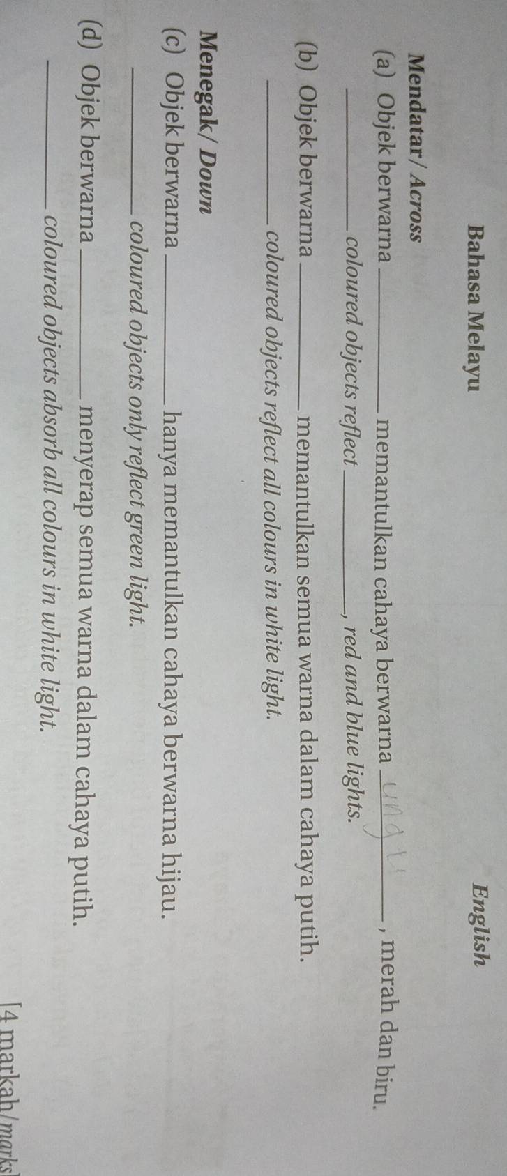 Bahasa Melayu English 
Mendatar/ Across 
(a) Objek berwarna _memantulkan cahaya berwarna _, merah dan biru. 
_coloured objects reflect_ , red and blue lights. 
(b) Objek berwarna_ memantulkan semua warna dalam cahaya putih. 
_coloured objects reflect all colours in white light. 
Menegak/ Down 
(c) Objek berwarna _hanya memantulkan cahaya berwarna hijau. 
_coloured objects only reflect green light. 
(d) Objek berwarna _menyerap semua warna dalam cahaya putih. 
_coloured objects absorb all colours in white light. 
[4 markah/mɑrks