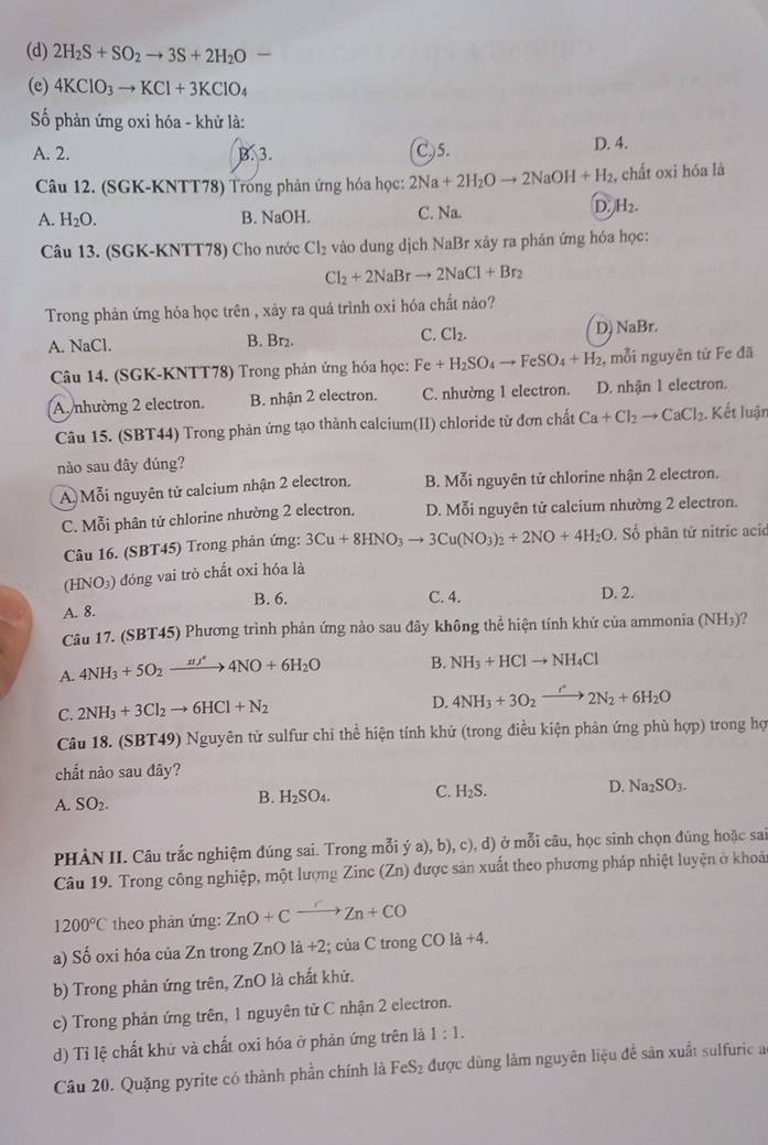 (d) 2H_2S+SO_2to 3S+2H_2O-
(e) 4KClO_3to KCl+3KClO_4
ố phản ứng oxi hóa - khử là:
A. 2. B. 3. C)5. D. 4.
Câu 12. (SGK-KNTT78) Trong phản ứng hóa học: 2Na+2H_2Oto 2NaOH+H_2 , chất oxi hóa là
A. H_2O. B. NaOH. C. Na.
D. H_2.
Câu 13. (SGK-KNTT78) Cho nước Cl_2 vào dung dịch NaBr xây ra phân ứng hóa học:
Cl_2+2NaBrto 2NaCl+Br_2
Trong phản ứng hóa học trên , xảy ra quá trình oxi hóa chất nào?
D)
A. NaCl. B. Br₂. C. Cl_2. NaBr.
Câu 14. (SGK-KNTT78) Trong phản ứng hóa học: Fe+H_2SO_4to FeSO_4+H_2 , mỗi nguyên từ Fe đã
A.nhường 2 electron. B. nhận 2 electron. C. nhường 1 electron. D. nhận 1 electron.
Câu 15. (SBT44) Trong phản ứng tạo thành calcium(II) chloride từ đơn chất Ca+Cl_2to CaCl_2. Kết luận
nào sau đây đúng?
A Mỗi nguyên tử calcium nhận 2 electron. B. Mỗi nguyên tử chlorine nhận 2 electron.
C. Mỗi phân tử chlorine nhường 2 electron. D. Mỗi nguyên tử calcium nhường 2 electron.
Câu 16. (SBT45) Trong phản ứng: 3Cu+8HNO_3to 3Cu(NO_3)_2+2NO+4H_2O , Số phân tử nitric acic
(HNO₃) đóng vai trò chất oxi hóa là
B. 6. C. 4. D. 2.
A. 8.
Câu 17. (SBT45) Phương trình phản ứng nào sau đây không thể hiện tính khử của ammonia (NH₃)?
A. 4NH_3+5O_2to 4NO+6H4NO+6H_2O B. NH_3+HClto NH_4Cl
C. 2NH_3+3Cl_2to 6HCl+N_2
D. 4NH_3+3O_2xrightarrow r2N_2+6H_2O
Câu 18. (SBT49) Nguyên tử sulfur chỉ thể hiện tính khử (trong điều kiện phản ứng phù hợp) trong họ
chất nào sau đây?
A. SO_2. B. H_2SO_4. C. H_2S. D. Na_2SO_3.
PHÀN II. Câu trắc nghiệm đúng sai. Trong mỗi ý a), b), c).d) ở mỗi câu, học sinh chọn đúng hoặc sai
Câu 19. Trong công nghiệp, một lượng Zinc (Zn) được sản xuất theo phương pháp nhiệt luyện ở khoả
1200°C theo phản ứng: ZnO+Cxrightarrow rZn+CO
a) Số oxi hóa của Zn trong ZnO là +2; của C trong CO 1a+4.
b) Trong phản ứng trên, ZnO là chất khử.
c) Trong phản ứng trên, 1 nguyên tử C nhận 2 electron.
d) Tỉ lệ chất khử và chất oxi hóa ở phản ứng trên là 1:1.
Câu 20. Quặng pyrite có thành phần chính là FeS₂ được dùng làm nguyên liệu đề sản xuất sulfuric a