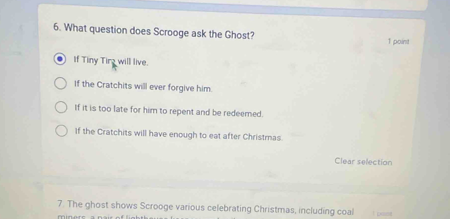 What question does Scrooge ask the Ghost?
1 point
If Tiny Tire will live.
If the Cratchits will ever forgive him.
If it is too late for him to repent and be redeemed.
If the Cratchits will have enough to eat after Christmas.
Clear selection
7. The ghost shows Scrooge various celebrating Christmas, including coal ! paint