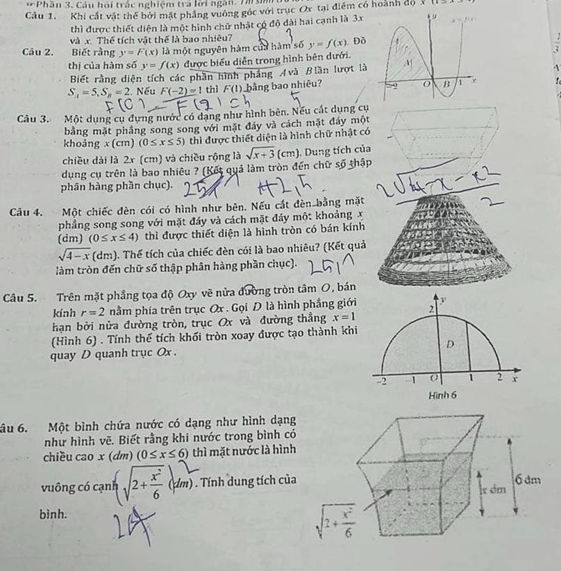 Phần 3. Câu hội trác nghiệm tra lời ngàn. Th  si 
Câu 1. Khi cất vật thế bởi mặt phẳng vưông góc với trục Ox tại điểm có hoành độ 11
thì được thiết diện là một hình chữ nhật có độ đài hai cạnh là 3x
và x. Thế tích vật thế là bao nhiêu?
Câu 2. Biết rằng y=F(x) là một nguyên hàm của hàm số y=f(x). Đồ
 1/3 
thị của hàm số y=f(x) được biểu diễn trong hình bên dưới.
Biết rằng diện tích các phần hình phẳng Avà Blần lượt là

S_4=5,S_B=2. Nếu F(-2)=1 thì F(1) bằng bao nhiêu? 
Câu 3. Một dụng cụ đựng nước có dạng như hình bên. Nếu cất dụng cụ
bằng mặt phẳng song song với mặt đáy và cách mặt đáy một
khoảng x(cm) (0≤ x≤ 5) thì được thiết diện là hình chữ nhật có
chiều dài là 2x (cm) và chiều rộng là sqrt(x+3)(cm). Dung tích của
dụng cụ trên là bao nhiêu ? (Kết quả làm tròn đến chữ số thập
phân hàng phần chục).
Câu 4. Một chiếc đèn cói có hình như bên. Nếu cắt đèn bằng mặt
phẳng song song với mặt đáy và cách mặt đáy một khoảng x
(dm) (0≤ x≤ 4) thì được thiết diện là hình tròn có bán kính
sqrt(4-x) dm) ). Thế tích của chiếc đèn cói là bao nhiêu? (Kết quả
làm tròn đến chữ số thập phân hàng phần chục).
Câu 5. Trên mặt phẳng tọa độ Oxy vẽ nửa đường tròn tâm O, bán
kính r=2 nằm phía trên trục Ox . Gọi D là hình phẳng giới y
hạn bởi nửa đường tròn, trục Ox và đường thẳng x=1 2
(Hình 6) . Tính thể tích khối tròn xoay được tạo thành khi
quay D quanh trục Ox . D
-2 a 1 2 r
Hình 6
âu 6. Một bình chứa nước có dạng như hình dạng
như hình vẽ. Biết rằng khi nước trong bình có
chiều cao x(dm) (0≤ x≤ 6) thì mặt nước là hình
vuông có cạnh √2+  (tm) . Tính dung tích của
bình.