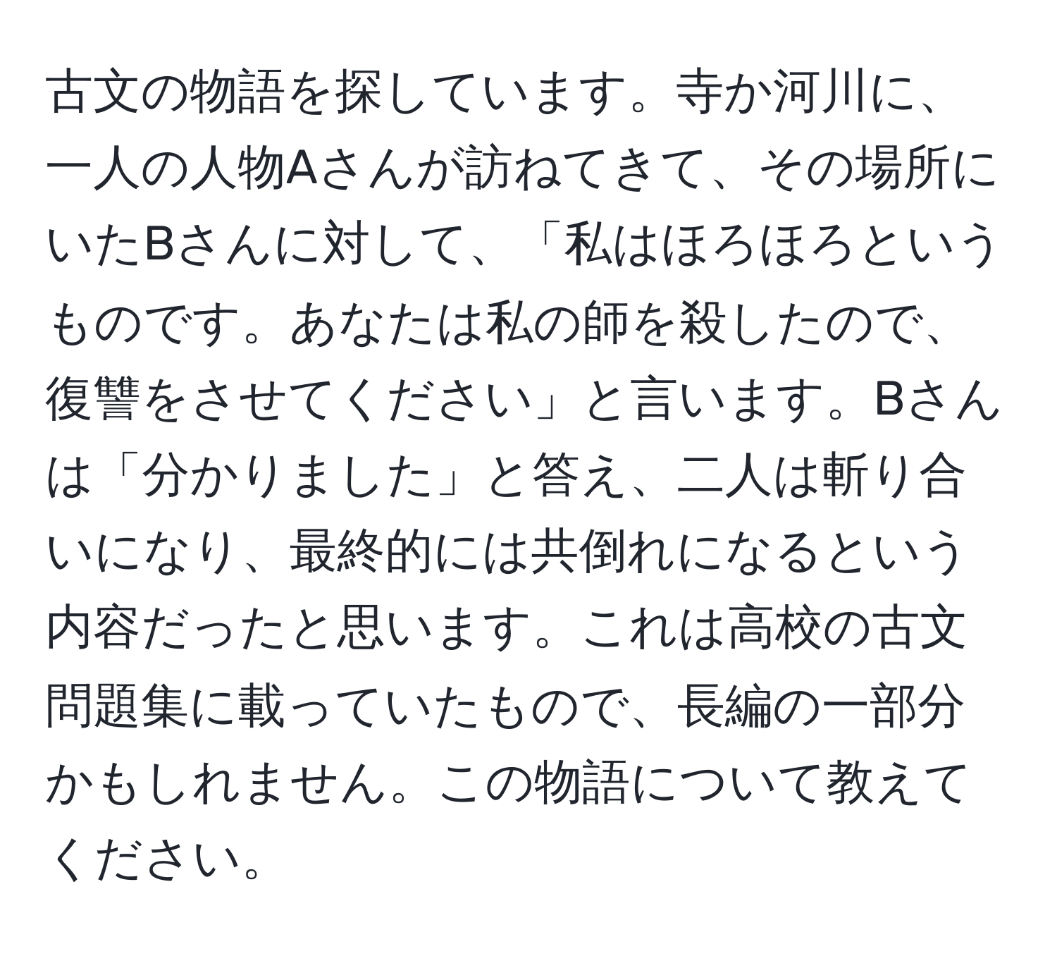 古文の物語を探しています。寺か河川に、一人の人物Aさんが訪ねてきて、その場所にいたBさんに対して、「私はほろほろというものです。あなたは私の師を殺したので、復讐をさせてください」と言います。Bさんは「分かりました」と答え、二人は斬り合いになり、最終的には共倒れになるという内容だったと思います。これは高校の古文問題集に載っていたもので、長編の一部分かもしれません。この物語について教えてください。