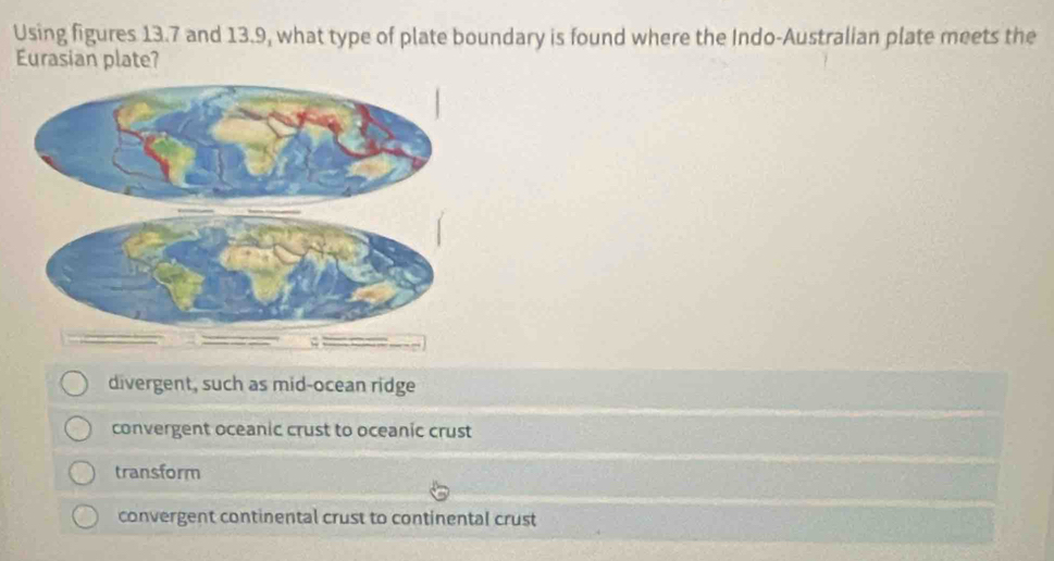 Using figures 13.7 and 13.9, what type of plate boundary is found where the Indo-Australian plate meets the
Eurasian plate?
divergent, such as mid-ocean ridge
convergent oceanic crust to oceanic crust
transform
convergent continental crust to continental crust