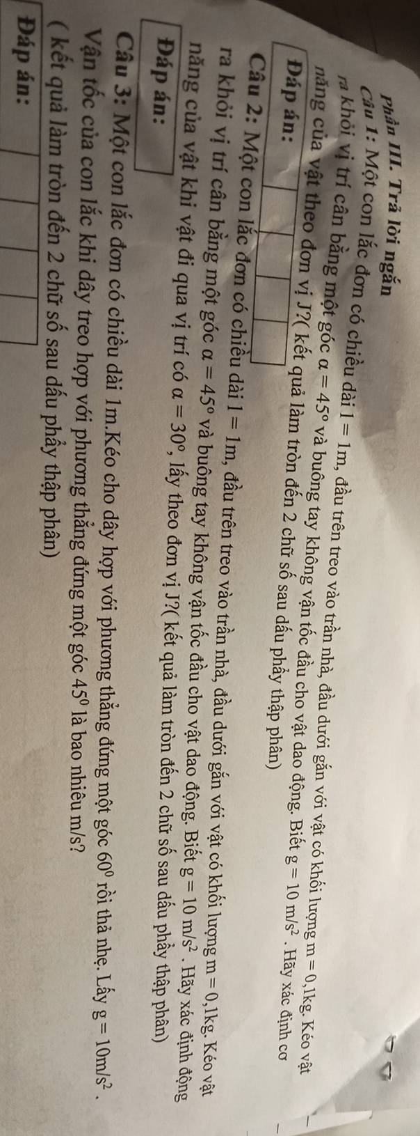 Phần III. Trả lời ngắn 
Câu 1: Một con lắc đơn có chiều dài 1=1m , đầu trên treo vào trần nhà, đầu dưới gắn với vật có khối lượng m=0 ,lkg. Kéo vật 
ra khỏi vị trí cân bằng một góc alpha =45° và buông tay không vận tốc đầu cho vật dao động. Biết 
năng của vật theo đơn vị J?( kết quả làm tròn đến 2 chữ số sau dấu phầy thập phân) 
Đáp án: g=10m/s^2. Hãy xác định cơ 
Câu 2: Một con lắc đơn có chiều dài 1=1m , đầu trên treo vào trần nhà, đầu dưới gắn với vật có khối lượng m=0 , 1kg. Kéo vật 
ra khỏi vị trí cân bằng một góc alpha =45° và buông tay không vận tốc đầu cho vật dao động. Biết g=10m/s^2 Hãy xác định động 
năng của vật khi vật đi qua vị trí có alpha =30° P, lấy theo đơn vị J?( kết quả làm tròn đến 2 chữ số sau dấu phầy thập phân) 
Đáp án: 
Câu 3: Một con lắc đơn có chiều dài 1m.Kéo cho dây hợp với phương thẳng đứng một góc 60° rồi thả nhẹ. Lấy g=10m/s^2. 
Vận tốc của con lắc khi dây treo hợp với phương thẳng đứng một góc 45° là bao nhiêu m/s? 
( kết quả làm tròn đến 2 chữ số sau dấu phẩy thập phân) 
Đáp án: