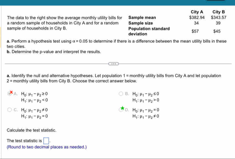 City A City B
The data to the right show the average monthly utility bills for Sample mean $382.94 $343.57
a random sample of households in City A and for a random Sample size 34 39
sample of households in City B. Population standard $57 $45
deviation
a. Perform a hypothesis test using alpha =0.05 to determine if there is a difference between the mean utility bills in these
two cities.
b. Determine the p -value and interpret the results.
a. Identify the null and alternative hypotheses. Let population 1= monthly utility bills from City A and let population
2= monthly utility bills from City B. Choose the correct answer below.
A. H_0:mu _1-mu _2≥ 0 B. H_0:mu _1-mu _2≤ 0
H_1:mu _1-mu _2<0</tex>
H_1:mu _1-mu _2>0
C. H_0:mu _1-mu _2!= 0 D. H_0:mu _1-mu _2=0
H_1:mu _1-mu _2=0
H_1:mu _1-mu _2!= 0
Calculate the test statistic.
The test statistic is □. 
(Round to two decimal places as needed.)