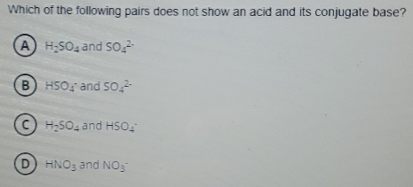 Which of the following pairs does not show an acid and its conjugate base?
A H_2SO_4 and SO_4^((2-)
B HSO_4^ and SO_4^(2-)
C H_2)SO_4 and HSO_4
D HNO_3 and NO_3^(^-)