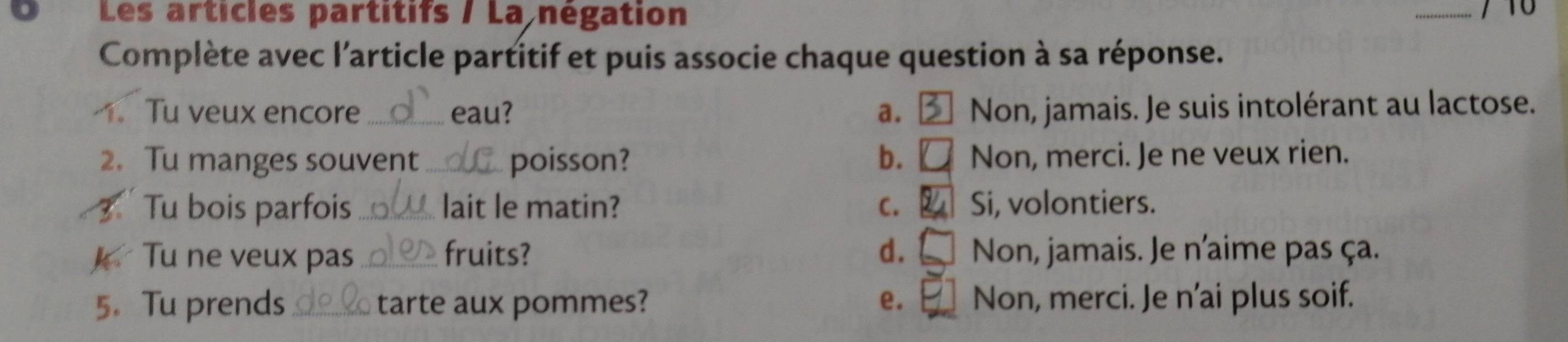 Les articles partitifs / La négation
_
Complète avec l'article partitif et puis associe chaque question à sa réponse.
. Tu veux encore_ eau? a. Non, jamais. Je suis intolérant au lactose.
2. Tu manges souvent _poisson? b. Non, merci. Je ne veux rien.
3 Tu bois parfois _lait le matin? C. Si, volontiers.
Tu ne veux pas _fruits? d. Non, jamais. Je n'aime pas ça.
5. Tu prends _tarte aux pommes? e. Non, merci. Je n'ai plus soif.