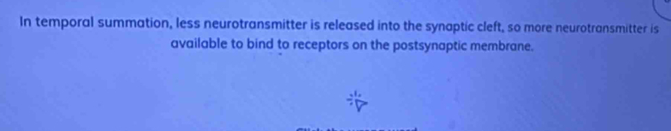 In temporal summation, less neurotransmitter is released into the synaptic cleft, so more neurotransmitter is 
available to bind to receptors on the postsynaptic membrane.