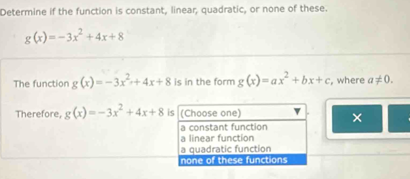 Determine if the function is constant, linear, quadratic, or none of these.
g(x)=-3x^2+4x+8
The function g(x)=-3x^2+4x+8 is in the form g(x)=ax^2+bx+c , where a!= 0. 
Therefore, g(x)=-3x^2+4x+8 is (Choose one)
×
a constant function
a linear function
a quadratic function
none of these functions