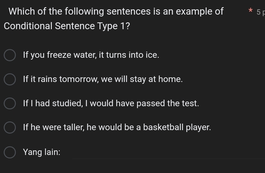 Which of the following sentences is an example of * 5F
Conditional Sentence Type 1?
If you freeze water, it turns into ice.
If it rains tomorrow, we will stay at home.
If I had studied, I would have passed the test.
If he were taller, he would be a basketball player.
Yang lain: