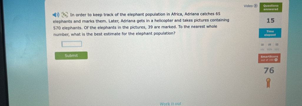 Video ⑥ Questions 
answered 
In order to keep track of the elephant population in Africa, Adriana catches 65
elephants and marks them. Later, Adriana gets in a helicopter and takes pictures containing
15
570 elephants. Of the elephants in the pictures, 39 are marked. To the nearest whole 
number, what is the best estimate for the elephant population? elapsed Time 
Submit SmartScore 
out of 100 0
76
Work it out