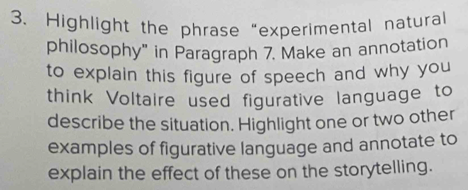 Highlight the phrase “experimental natural 
philosophy" in Paragraph 7. Make an annotation 
to explain this figure of speech and why you 
think Voltaire used figurative language to 
describe the situation. Highlight one or two other 
examples of figurative language and annotate to 
explain the effect of these on the storytelling.