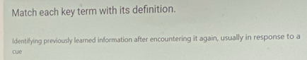 Match each key term with its definition. 
Identifying previously learned information after encountering it again, usually in response to a 
cue