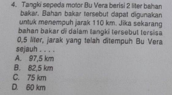 Tangki sepeda motor Bu Vera berisi 2 liter bahan
bakar. Bahan bakar tersebut dapat digunakan
untuk menempuh jarak 110 km. Jika sekarang
bahan bakar di dalam tangki tersebut tersisa
0,5 liter, jarak yang telah ditempuh Bu Vera
sejauh . . . .
A. 97,5 km
B. 82,5 km
C. 75 km
D. 60 km