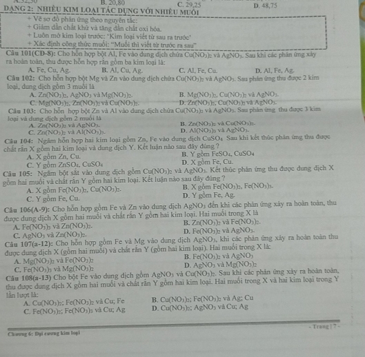 B. 20,80 C. 29,25
ạng 2: nhiÊU KIM loại tác dụng với nhiêu muổi D. 48,75
+ Vẽ sơ đồ phản ứng theo nguyên tắc:
+ Giảm dẫn chất khử và tăng dân chất oxi hóa.
+ Luôn mở kim loại trước: *Kim loại viết từ sau ra trước''
+ Xác định công thức muối: ''Muối thì viết từ trước ra sau''
Câu 101(CĐ-8): Cho hồn hợp bột Al, Fe vào dung dịch chứa Cu(NO_3)
ra hoàn toàn, thu được hỗn hợp rắn gồm ba kim loại là: o và AgNO_3. Sau khi các phần ứng xây
A. Fe, Cu, Ag. B. Al, Cu, Ag C. Al, Fe, C_11 D. Al, Fe, A
Câu 102: Cho hỗn hợp bột Mg và Zn vào dung dịch chứa Cu(NO_3) 2 và AgNO_3. Sau phản ứng thu được 2 kim
loại, đung dịch gồm 3 muối là
A. Zn(NO_3)_2.AgNO_3 và Mg(NO_3)_2. B. Mg(NO_3)_2,Cu(NO_2) 2 và AgNO_3.
C. Mg(NO_3)_2.Zn(NO_3) và Cu(NO_3)_2. D. Zn(NO_3)_2.Cu(NO_3)_2 và AgNO_3.
Câu 103: Cho hỗn hợp bột Zn và Al vào dung dịch chứa Cu(NO_3)_2 và AgNO_3
loại và dung địch gồm 2 muồi là n và Cu(NO_3)_2.. Sau phản ứng thu được 3 kim
A. Zn(NO_3) và AgNO_3. B. Zn(NO_3)
C. Zn(NO_3) 2 và Al(NO_3)_3.
D. AI(NO_3) AgNO_3.
Câu 104: Ngâm hỗn hợp hai kim loại gồm Zn, Fe vào dung dịch CuSO_4 3 và Sau khi kết thúc phản ứng thu được
chất rắn X gồm hai kim loại và dung dịch Y. Kết luận nào sau đây đúng ? B. Y gomFeSO_4,CuSO_4
A. X gồm Zn, Cu.
C. Y gồm 7 _nSO_CuSO_4 D. X gồm Fe, Cu.
Câu 105: Ngâm bột sắt vào dung dịch gồm Cu(NO_3) 、 và AgNO_3 4. Kết thúc phản ứng thu được dung địch X
gồm hai muối và chất rắn Y gồm hai kim loại. Kết luận nào sau đây đúng ?
x
A. X gồm Fe(NO_3)_2,Cu(NO_3)_2. B. D. Y gồm Fe, Ag. gồm Fe(NO_3)_2,Fe(NO_3)_3.
C. Y gồm Fe, Cu.
Câu 106(A-9) c Cho hỗn hợp gồm Fe và Zn vào dung dịch AgNO_3 đến khi các phản ứng xảy ra hoàn toàn, thu
được dung dịch X gồm hai muối và chất rắn Y gồm hai kim loại. Hai muối trong X là
A. Fe(NO_3) 3 và Zn(NO_3)_2.
B. Zn(NO_3) và Fe(NO_3)_2.
D.
C. AgNO_3 và Zn(NO_3)_2. Fe(NO_3) e và AgNO_3.
Câu 107(a-12) : Cho hỗn hợp gồm Fe và Mg vào dung dịch AgNO_3, , khi các phản ứng xảy ra hoàn toàn thu
được dung dịch X (gồm hai muối) và chất rấn Y (gồm hai kim loại). Hai muối trong X là:
B.
A. Mg(NO_3) b và Fe(NO_3)_2 Fe(NO_3) và AgNO_3
C. Fe(NO_3)_3 và D. AgNO_3 và Mg(NO_3)_2
Câu 108(a-13) Cho bột Fe vào dung dịch gồm Mg(NO_3)_2 AgNO_3 và Cu(NO_3)_2. Sau khi các phản ứng xảy ra hoàn toàn,
thu được dung dịch X gồm hai muối và chất răn Y gồm hai kim loại. Hai muối trong X và hai kim loại trong Y
lần lượt là: và g; Cu
A. Cu(NO_3)_2;Fe(NO_3) 2 và Cu; Fe B. Cu(NO_3). Fe(NO_3) và Cu; Ag
C. Fe(NO_3) Fe(NO_3)_3 và Cu;Ag D. Cu(NO_3) □; AgNO_3
Chương 6: Đại cương kim loại - Trang | ? -