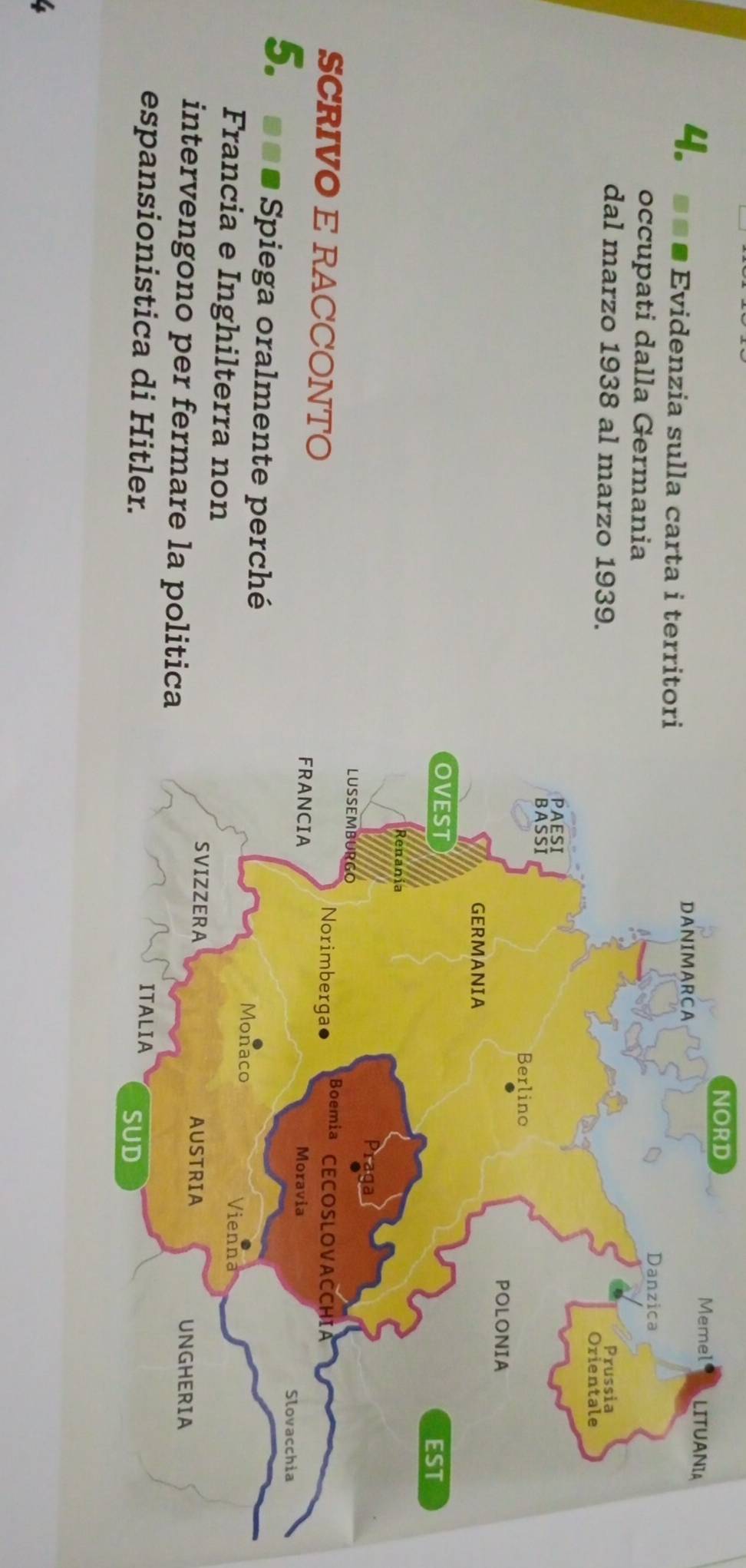 NORD 
4. a Evidenzia sulla carta i territo 
occupati dalla Germania 
dal marzo 1938 al marzo 1939. 
SCRIVO E RACCONTO 
5. --. Spiega oralmente perché 
Francia e Inghilterra non 
intervengono per fermare la politica 
espansionistica di Hitler.