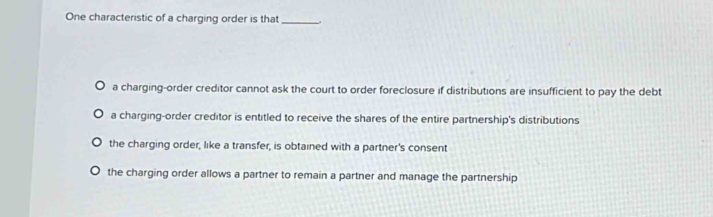 One characteristic of a charging order is that_
a charging-order creditor cannot ask the court to order foreclosure if distributions are insufficient to pay the debt
a charging-order creditor is entitled to receive the shares of the entire partnership's distributions
the charging order, like a transfer, is obtained with a partner's consent
the charging order allows a partner to remain a partner and manage the partnership