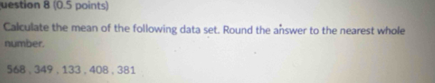 uestion 8 (0.5 points) 
Calculate the mean of the following data set. Round the answer to the nearest whole 
number.
568 、 349 , 133 , 408 , 381