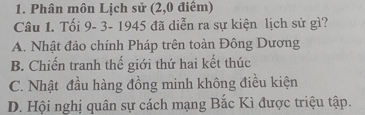 Phân môn Lịch sử (2,0 điểm)
Câu 1. Tối 9- 3- 1945 đã diễn ra sự kiện lịch sử gì?
A. Nhật đảo chính Pháp trên toàn Đông Dương
B. Chiến tranh thế giới thứ hai kết thúc
C. Nhật đầu hàng đồng minh không điều kiện
D. Hội nghị quân sự cách mạng Bắc Kì được triệu tập.