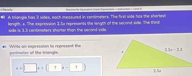 i-Ready Reasons for Equivalent Linear Expressions — Instruction — Level G
● A triangle has 3 sides, each measured in centimeters. The first side has the shortest
length, s. The expression 2.5s represents the length of the second side. The third
side is 3.3 centimeters shorter than the second side.
◆ Write an expression to represent the
perimeter of the triangle.
s+□ s+(?s-?)