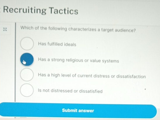 Recruiting Tactics
:: Which of the following characterizes a target audience?
Has fulfilled ideals
Has a strong religious or value systems
Has a high level of current distress or dissatisfaction
Is not distressed or dissatisfied
Submit answer