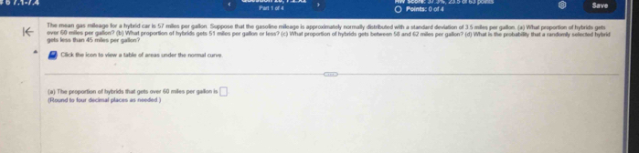 ) Points: 0 of 4 Save 
over 60 miles per gallion? (b) What proportion of hybrids gets 51 miles per gallon or less? (c) What proportion of hybrids gets bettween 58 and 62 miles per gallon? (d) What is the probability that a randomily selected hybrid gets less than 45 miles per gallon? The mean gas mileage for a hybrid car is 57 miles per gallon. Suppose that the gasoline mileage is approximately normally distributed with a standard deviation of 3 5 miles per gallon. (a) What proportion of hybrids gets 
Click the icon to view a table of areas under the normal curve 
(a) The proportion of hybrids that gets over 60 miles per gallion is □
(Round to four decimal places as needed